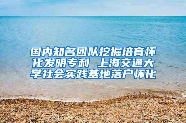 国内知名团队挖掘培育怀化发明专利 上海交通大学社会实践基地落户怀化