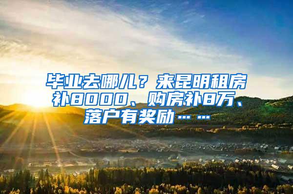 毕业去哪儿？来昆明租房补8000、购房补8万、落户有奖励……