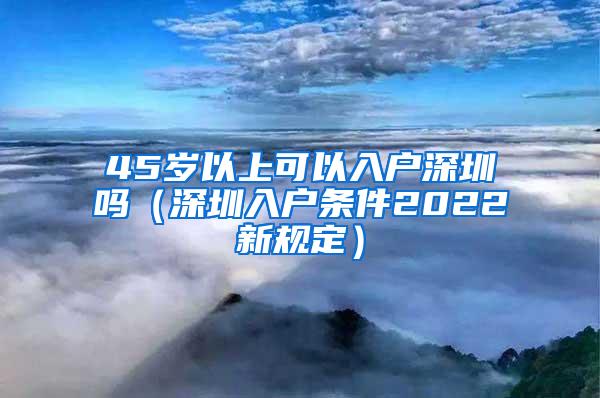 45岁以上可以入户深圳吗（深圳入户条件2022新规定）