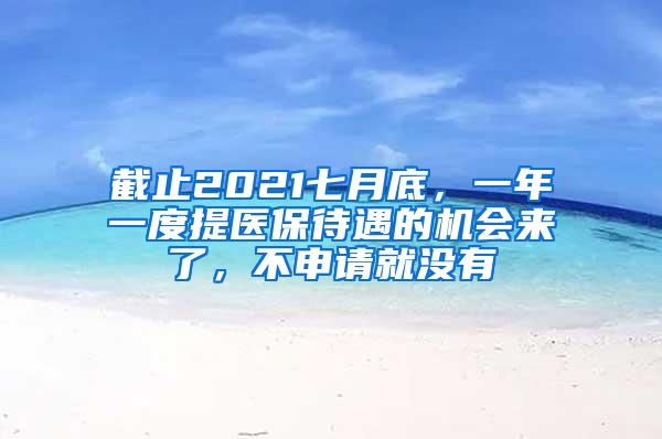 截止2021七月底，一年一度提医保待遇的机会来了，不申请就没有