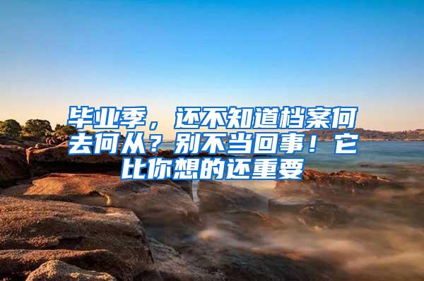 毕业季，还不知道档案何去何从？别不当回事！它比你想的还重要