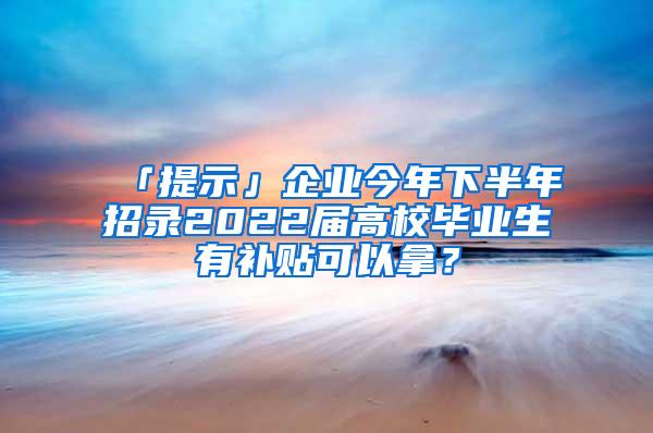 「提示」企业今年下半年招录2022届高校毕业生有补贴可以拿？