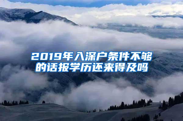 2019年入深户条件不够的话报学历还来得及吗