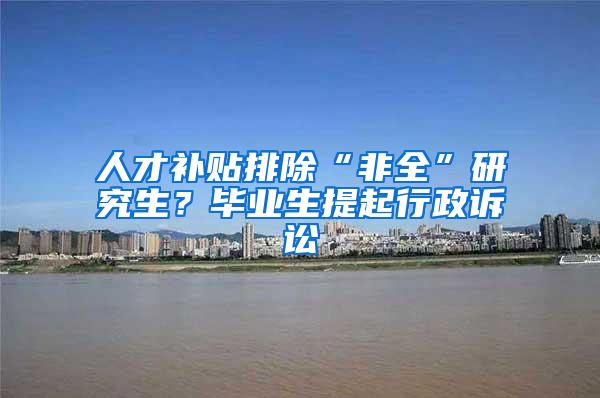 人才补贴排除“非全”研究生？毕业生提起行政诉讼