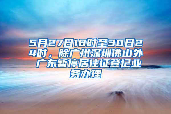 5月27日18时至30日24时，除广州深圳佛山外 广东暂停居住证登记业务办理