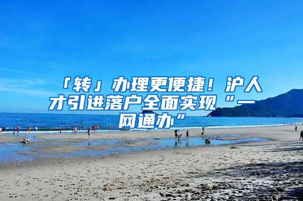 「转」办理更便捷！沪人才引进落户全面实现“一网通办”
