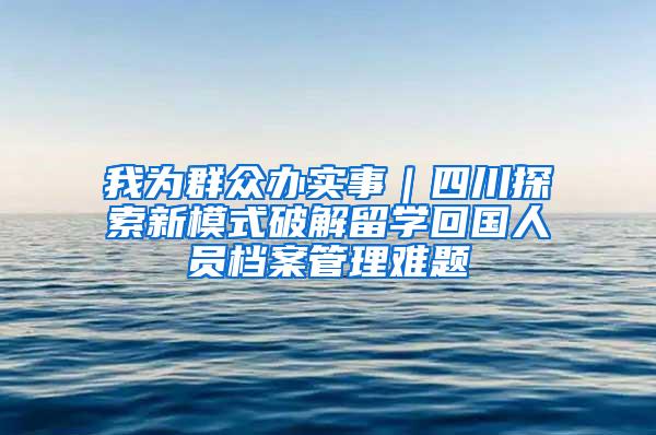 我为群众办实事｜四川探索新模式破解留学回国人员档案管理难题