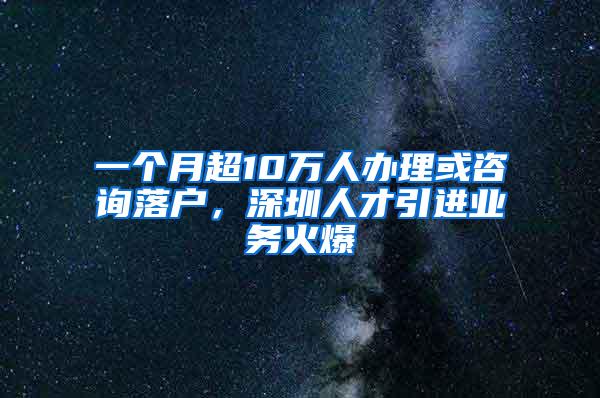 一个月超10万人办理或咨询落户，深圳人才引进业务火爆