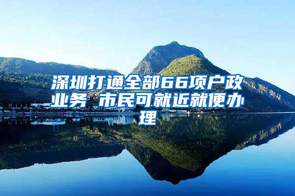 深圳打通全部66项户政业务 市民可就近就便办理