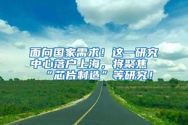 面向国家需求！这一研究中心落户上海，将聚焦“芯片制造”等研究！