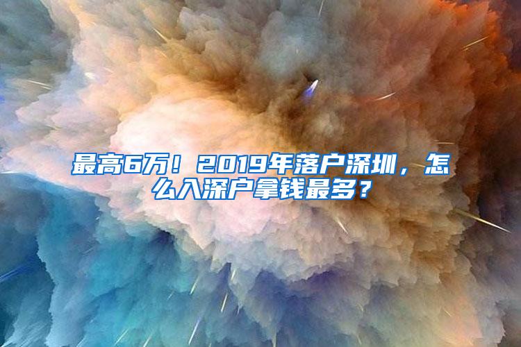 最高6万！2019年落户深圳，怎么入深户拿钱最多？