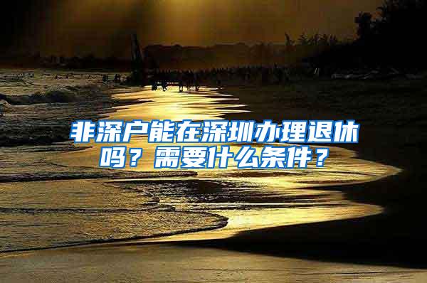 非深户能在深圳办理退休吗？需要什么条件？