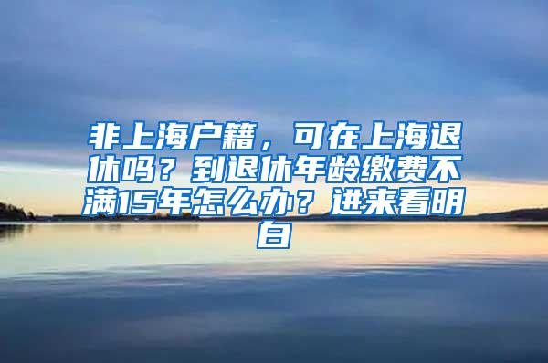 非上海户籍，可在上海退休吗？到退休年龄缴费不满15年怎么办？进来看明白→