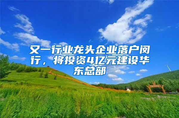 又一行业龙头企业落户闵行，将投资4亿元建设华东总部