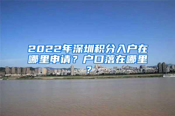 2022年深圳积分入户在哪里申请？户口落在哪里？