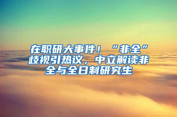 在职研大事件！“非全”歧视引热议，中立解读非全与全日制研究生