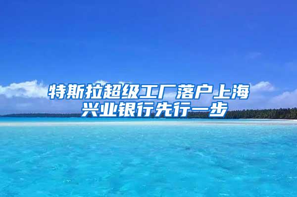 特斯拉超级工厂落户上海 兴业银行先行一步