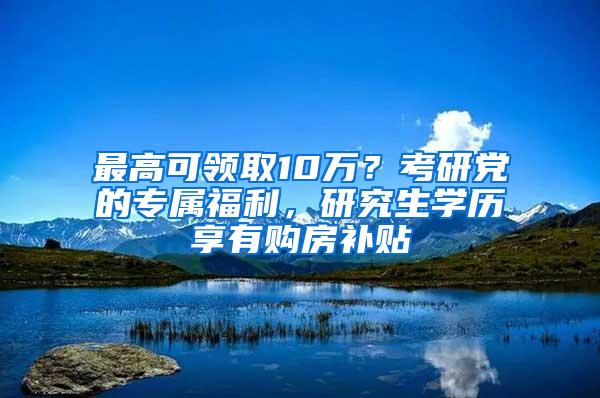 最高可领取10万？考研党的专属福利，研究生学历享有购房补贴