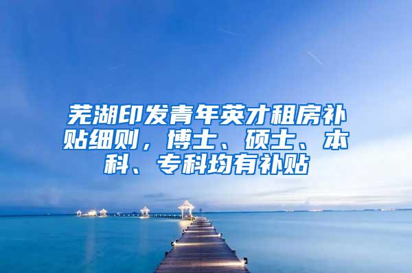 芜湖印发青年英才租房补贴细则，博士、硕士、本科、专科均有补贴