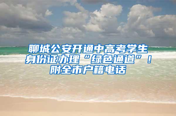 聊城公安开通中高考学生身份证办理“绿色通道”！附全市户籍电话