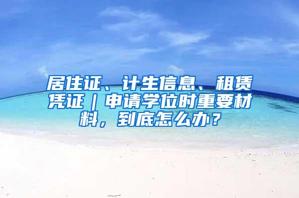 居住证、计生信息、租赁凭证｜申请学位时重要材料，到底怎么办？