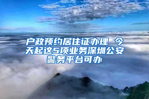 户政预约居住证办理 今天起这5项业务深圳公安警务平台可办