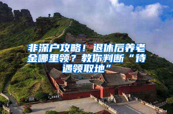 非深户攻略！退休后养老金哪里领？教你判断“待遇领取地”