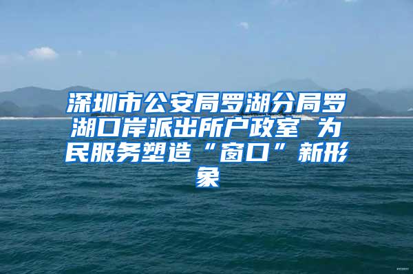 深圳市公安局罗湖分局罗湖口岸派出所户政室 为民服务塑造“窗口”新形象