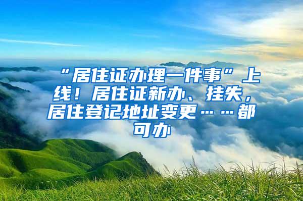 “居住证办理一件事”上线！居住证新办、挂失，居住登记地址变更……都可办