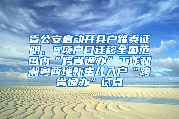 省公安启动开具户籍类证明、5项户口迁移全国范围内“跨省通办”工作和湘粤两地新生儿入户“跨省通办”试点