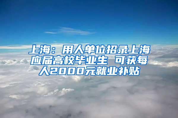 上海：用人单位招录上海应届高校毕业生 可获每人2000元就业补贴