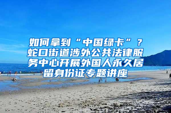 如何拿到“中国绿卡”？蛇口街道涉外公共法律服务中心开展外国人永久居留身份证专题讲座