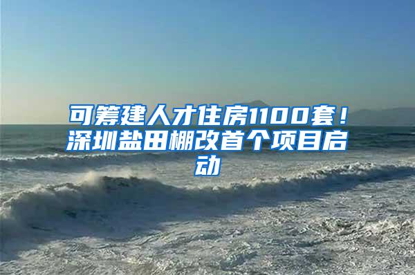 可筹建人才住房1100套！深圳盐田棚改首个项目启动