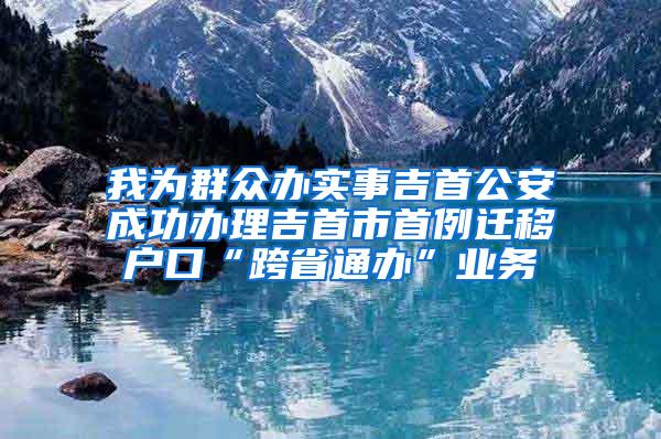 我为群众办实事吉首公安成功办理吉首市首例迁移户口“跨省通办”业务