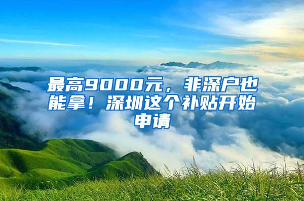 最高9000元，非深户也能拿！深圳这个补贴开始申请