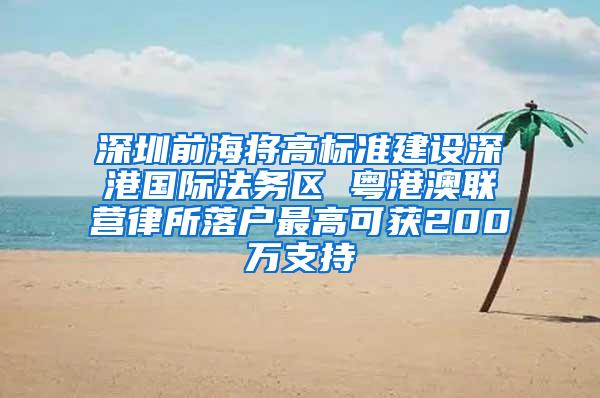 深圳前海将高标准建设深港国际法务区 粤港澳联营律所落户最高可获200万支持