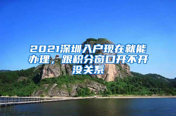 2021深圳入户现在就能办理，跟积分窗口开不开没关系