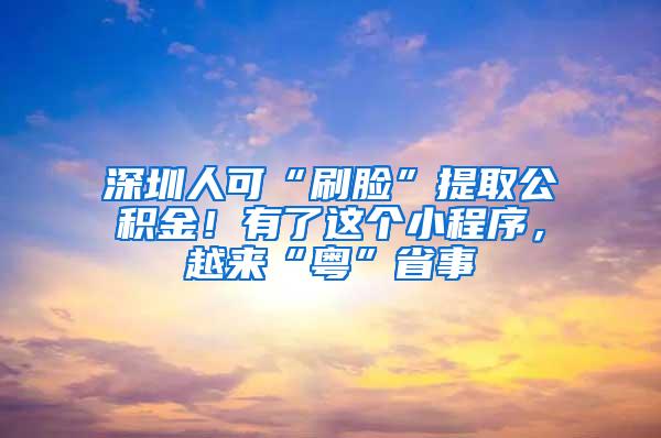 深圳人可“刷脸”提取公积金！有了这个小程序，越来“粤”省事