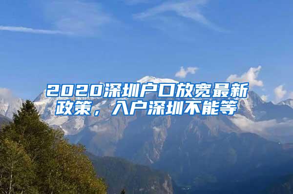 2020深圳户口放宽最新政策，入户深圳不能等