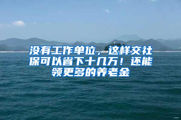 没有工作单位，这样交社保可以省下十几万！还能领更多的养老金