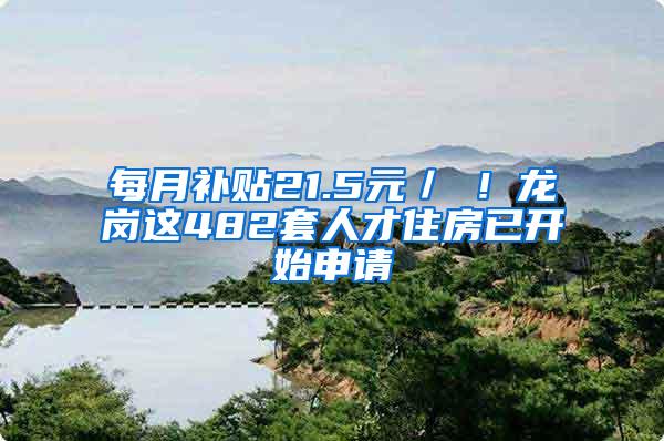 每月补贴21.5元／㎡！龙岗这482套人才住房已开始申请