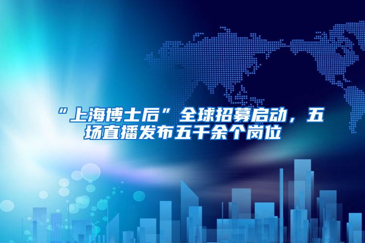 “上海博士后”全球招募启动，五场直播发布五千余个岗位