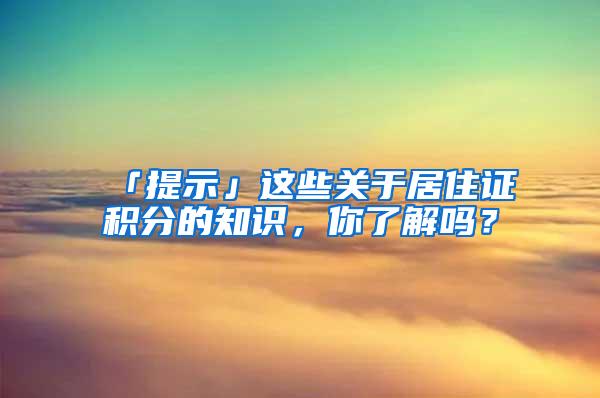 「提示」这些关于居住证积分的知识，你了解吗？