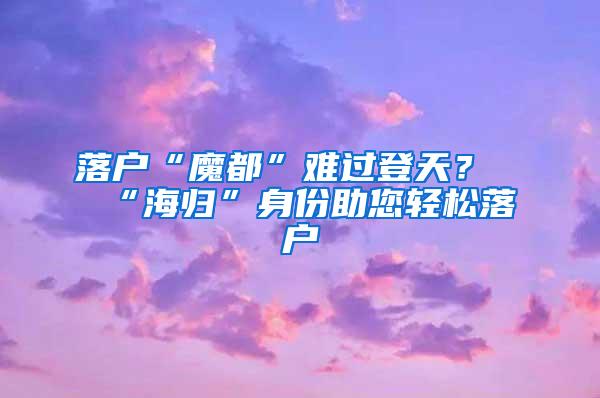 落户“魔都”难过登天？“海归”身份助您轻松落户