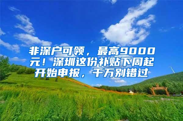 非深户可领，最高9000元！深圳这份补贴下周起开始申报，千万别错过