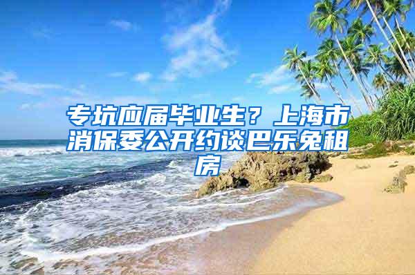 专坑应届毕业生？上海市消保委公开约谈巴乐兔租房