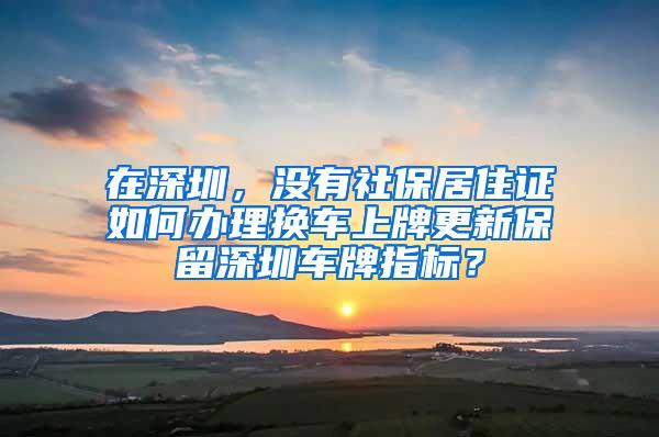 在深圳，没有社保居住证如何办理换车上牌更新保留深圳车牌指标？