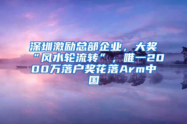 深圳激励总部企业，大奖“风水轮流转”，唯一2000万落户奖花落Arm中国