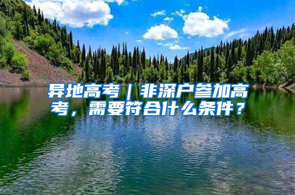 异地高考｜非深户参加高考，需要符合什么条件？