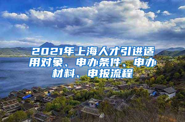 2021年上海人才引进适用对象、申办条件、申办材料、申报流程